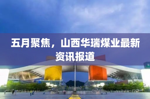 五月聚焦,山西華瑞煤業最新資訊報道