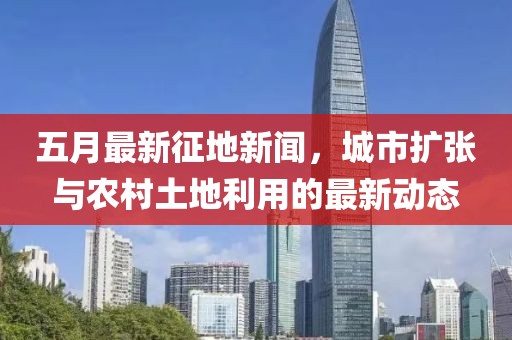 五月最新征地新聞,城市擴張與農村土地利用的最新動態