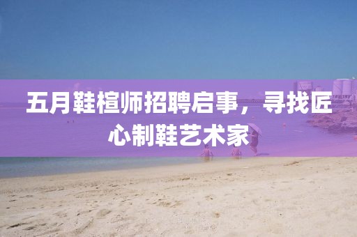 五月鞋楦師招聘啟事,尋找匠心制鞋藝術家