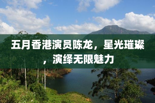 五月香港演員陳龍,星光璀璨,演繹無限魅力