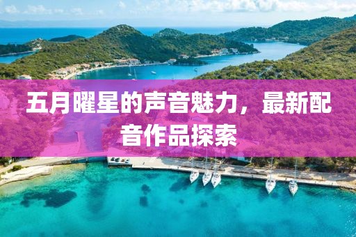 五月曜星的聲音魅力,最新配音作品探索