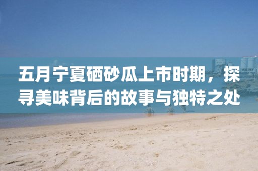五月寧夏硒砂瓜上市時期,探尋美味背后的故事與獨特之處