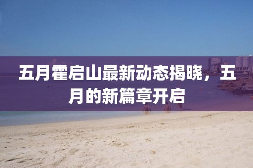 五月霍啟山最新動態揭曉,五月的新篇章開啟