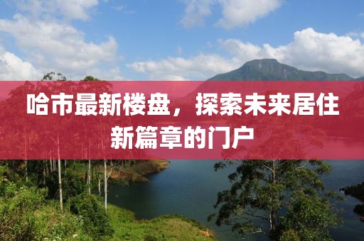 哈市最新樓盤,探索未來居住新篇章的門戶