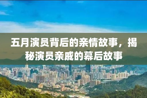 五月演員背后的親情故事,揭秘演員親戚的幕后故事