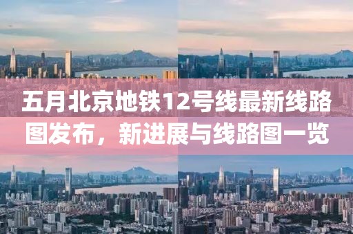 五月北京地鐵12號(hào)線最新線路圖發(fā)布,新進(jìn)展與線路圖一覽