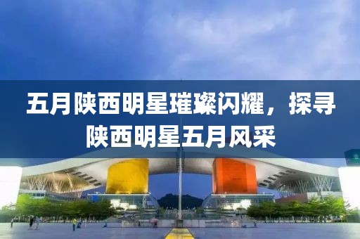 五月陜西明星璀璨閃耀,探尋陜西明星五月風采