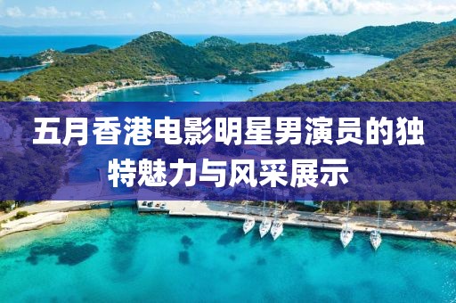 五月香港電影明星男演員的獨(dú)特魅力與風(fēng)采展示