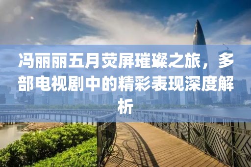 馮麗麗五月熒屏璀璨之旅,多部電視劇中的精彩表現深度解析