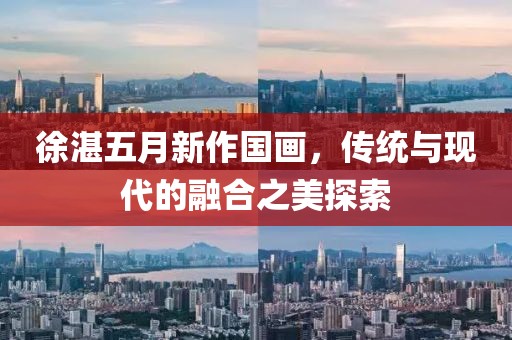 徐湛五月新作國畫，傳統與現代的融合之美探索