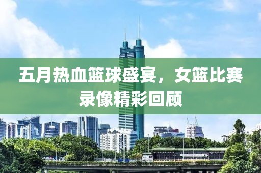 五月熱血籃球盛宴,女籃比賽錄像精彩回顧