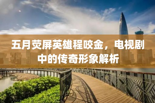 五月熒屏英雄程咬金，電視劇中的傳奇形象解析