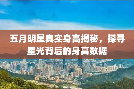五月明星真實身高揭秘,探尋星光背后的身高數據