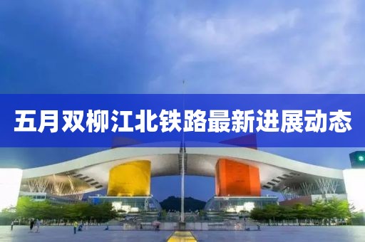 五月雙柳江北鐵路最新進展動態