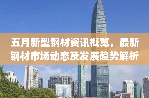 五月新型鋼材資訊概覽,最新鋼材市場動態及發展趨勢解析