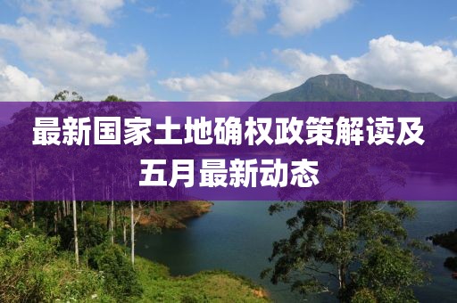 最新國家土地確權(quán)政策解讀及五月最新動態(tài)