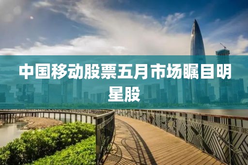 中國移動股票五月市場矚目明星股