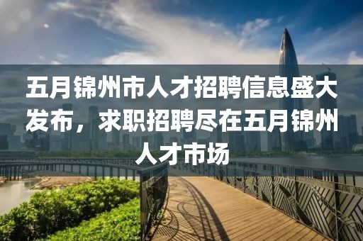 五月錦州市人才招聘信息盛大發布,求職招聘盡在五月錦州人才市場