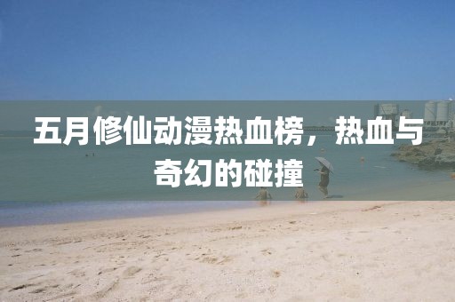 五月修仙動漫熱血榜，熱血與奇幻的碰撞