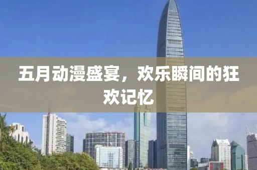 五月動漫盛宴,歡樂瞬間的狂歡記憶