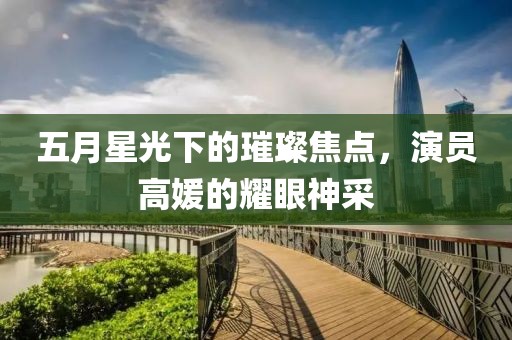 五月星光下的璀璨焦點(diǎn),演員高媛的耀眼神采