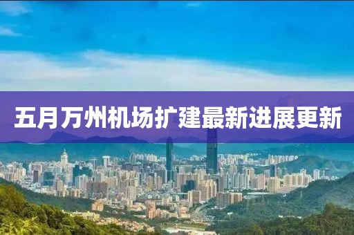 五月萬州機場擴建最新進展更新
