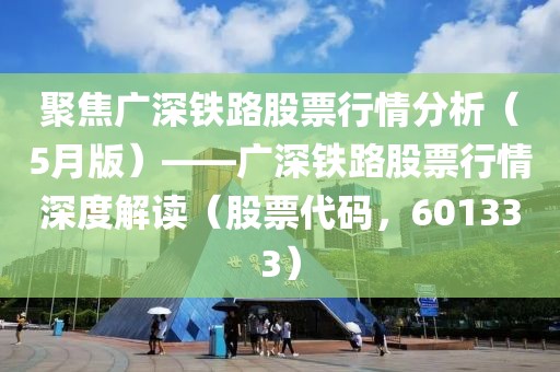 聚焦廣深鐵路股票行情分析(5月版)——廣深鐵路股票行情深度解讀(股票代碼,601333)