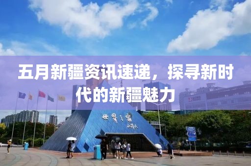 五月新疆資訊速遞,探尋新時代的新疆魅力