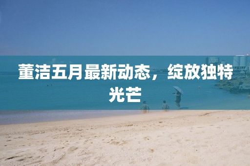 董潔五月最新動(dòng)態(tài)，綻放獨(dú)特光芒