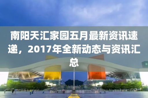 南陽天匯家園五月最新資訊速遞,2017年全新動態與資訊匯總