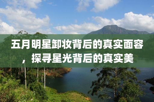 五月明星卸妝背后的真實面容,探尋星光背后的真實美