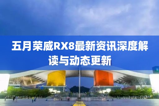 五月榮威RX8最新資訊深度解讀與動態更新