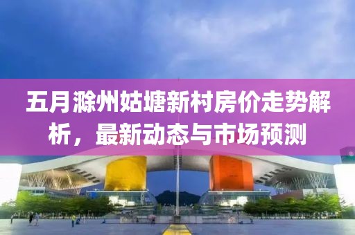 五月滁州姑塘新村房價走勢解析,最新動態(tài)與市場預(yù)測