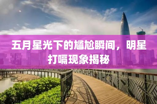 五月星光下的尷尬瞬間,明星打嗝現象揭秘