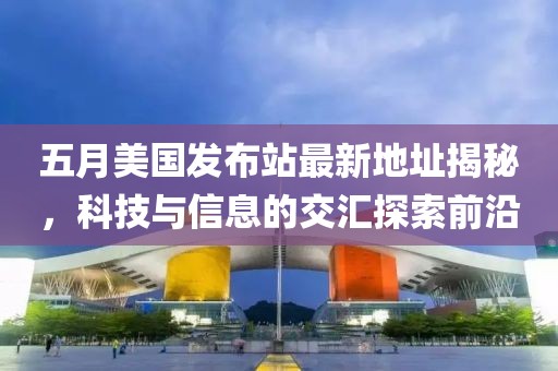 五月美國發(fā)布站最新地址揭秘,科技與信息的交匯探索前沿