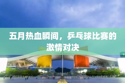 五月熱血瞬間,乒乓球比賽的激情對決