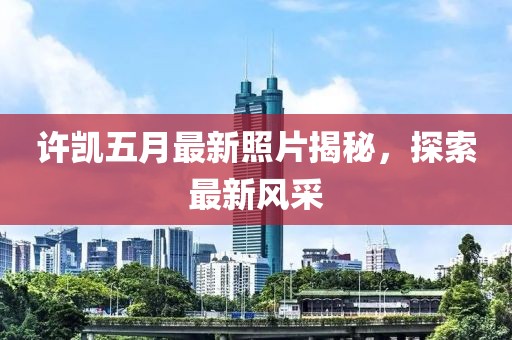 許凱五月最新照片揭秘，探索最新風采