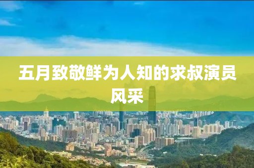 五月致敬鮮為人知的求叔演員風(fēng)采