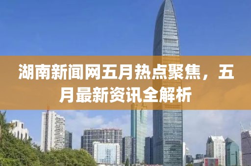 湖南新聞網五月熱點聚焦,五月最新資訊全解析