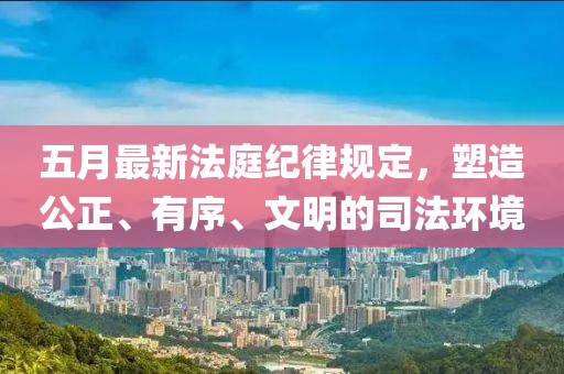 五月最新法庭紀律規定,塑造公正、有序、文明的司法環境
