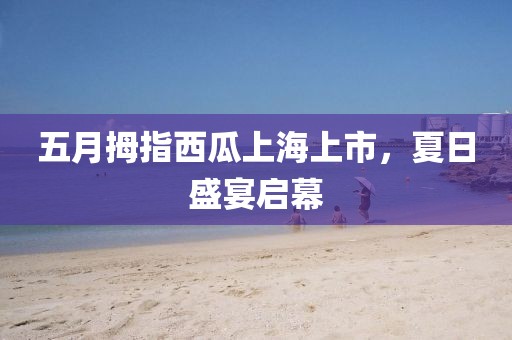 五月拇指西瓜上海上市,夏日盛宴啟幕