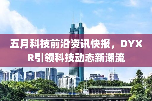 五月科技前沿資訊快報,DYXR引領(lǐng)科技動態(tài)新潮流