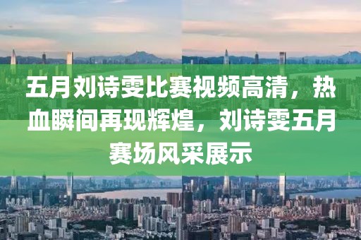 五月劉詩雯比賽視頻高清,熱血瞬間再現輝煌,劉詩雯五月賽場風采展示
