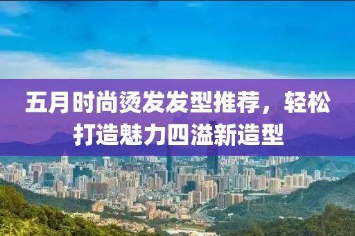 五月時尚燙發發型推薦,輕松打造魅力四溢新造型