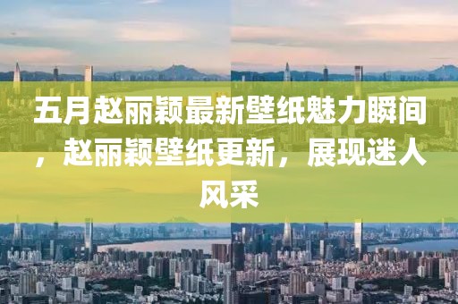 五月趙麗穎最新壁紙魅力瞬間,趙麗穎壁紙更新,展現迷人風采
