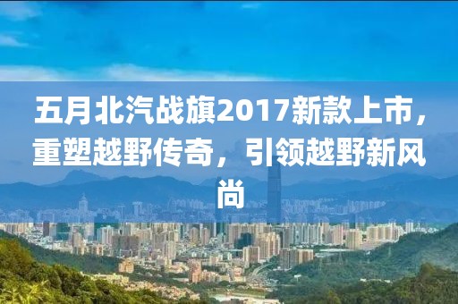 五月北汽戰(zhàn)旗2017新款上市,重塑越野傳奇,引領(lǐng)越野新風(fēng)尚