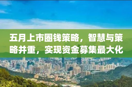 五月上市圈錢策略,智慧與策略并重,實(shí)現(xiàn)資金募集最大化