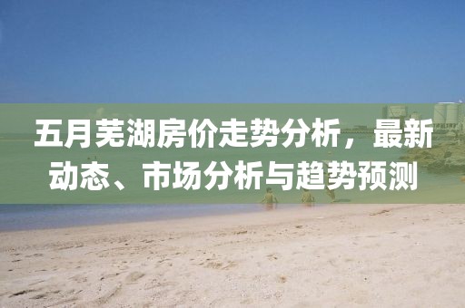 五月蕪湖房?jī)r(jià)走勢(shì)分析,最新動(dòng)態(tài)、市場(chǎng)分析與趨勢(shì)預(yù)測(cè)