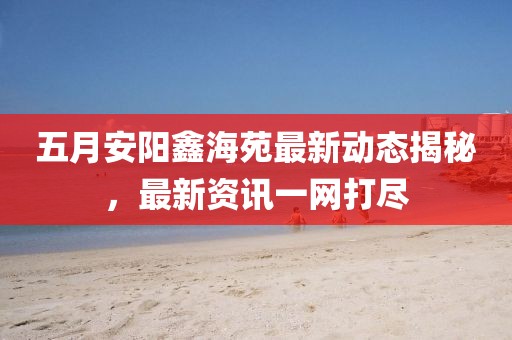 五月安陽鑫海苑最新動態揭秘，最新資訊一網打盡