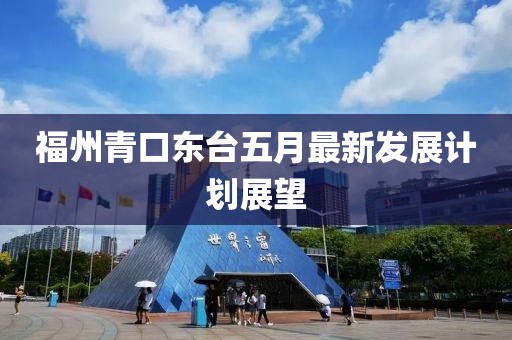 福州青口東臺五月最新發展計劃展望
